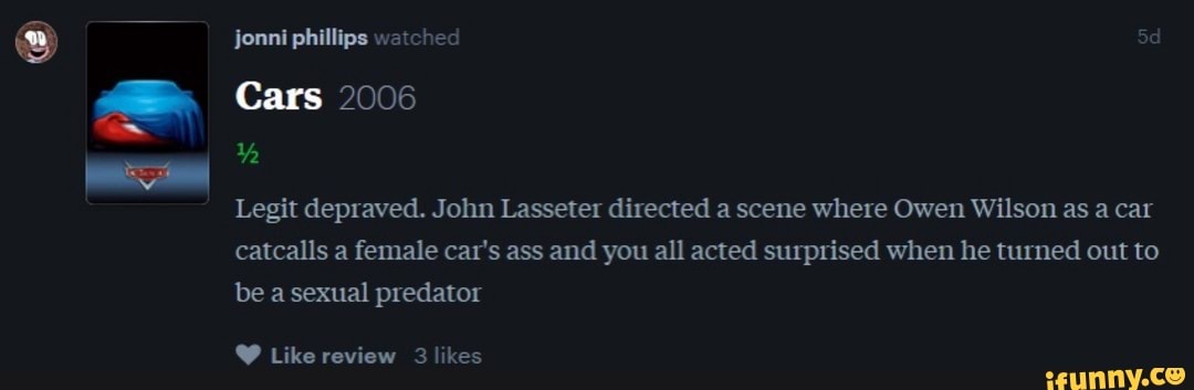 Legit depraved. John Lasseter directed a scene where Owen Wilson as a car
catcalls a female car's ass and you all acted surprised when he turned out to