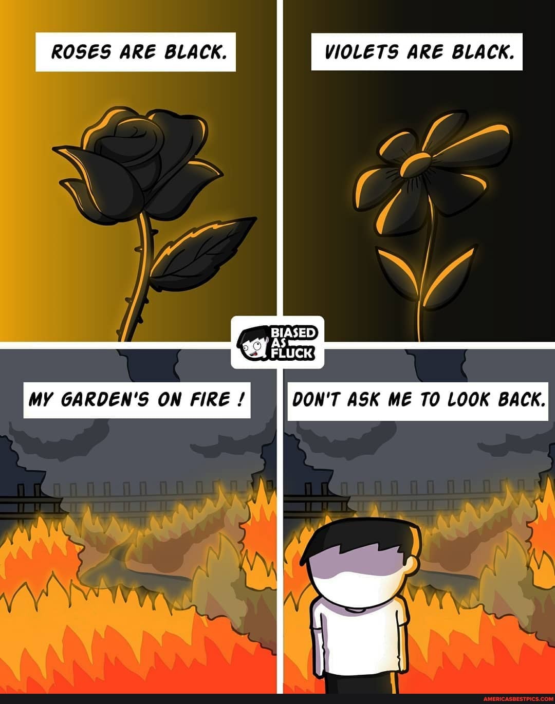 ROSES ARE BLACK. VIOLETS ARE BLACK.
BIASED
MY GARDEN'S ON FIRE DON'T ASK ME TO LOOK BACK.