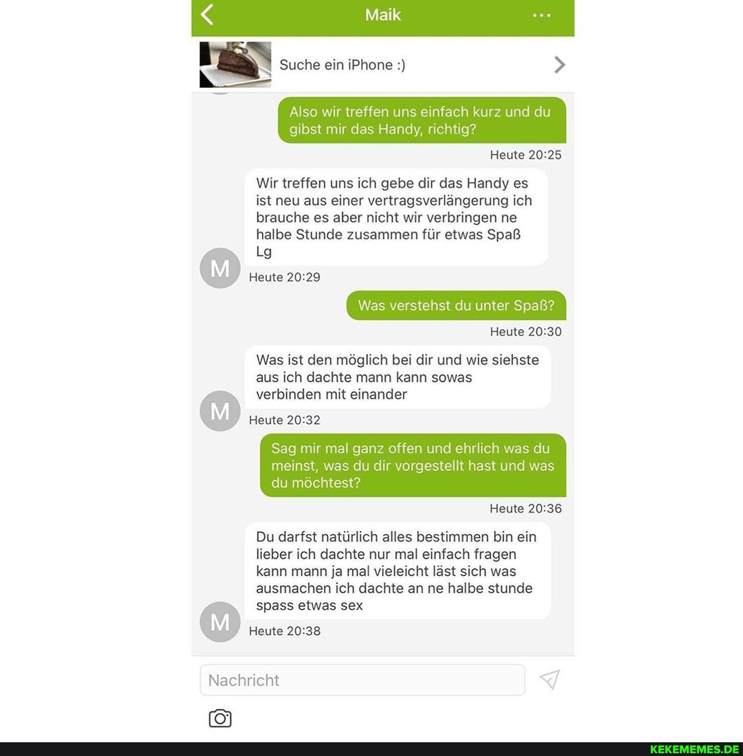 Maik
Suche ein iPhone
Also wir treffen uns einfach kurz und du gibst mir das Handy, richtig?
Heute
Wir treffen uns ich gebe dir das Handy es ist neu aus einer vertragsverlängerung ich brauche es aber nicht wir verbringen ne halbe Stunde zusammen für etwas Spaß
Heute
Was verstehst du unter Spaß?
Heute
Was ist den möglich bei dir und wie siehste aus ich dachte mann kann sowas
verbinden mit einander
Heute
Sag mir mal ganz offen und ehrlich was du
meinst, was du dir vorgestellt hast und was du möchtest?
Heute
Du darfst natürlich alles bestimmen bin ein lieber ich dachte nur mal einfach fragen kann mann ja mal vieleicht läst sich was ausmachen ich dachte an ne halbe stunde
spass etwas sex
Heute
Nachricht