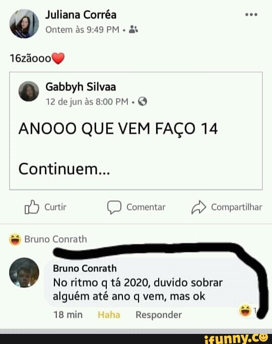 "Ab Juliana Corréa Ontem às 9:49 PM
as
0 Gabbyh Silvaa
ANOOO QUE VEM FACO 14
Continuem... Bruno Conrath Bruno Conrath
No ritmo q tá 2020, duvido sobrar
alguém até ano q vem, mas ok
18 min Responder