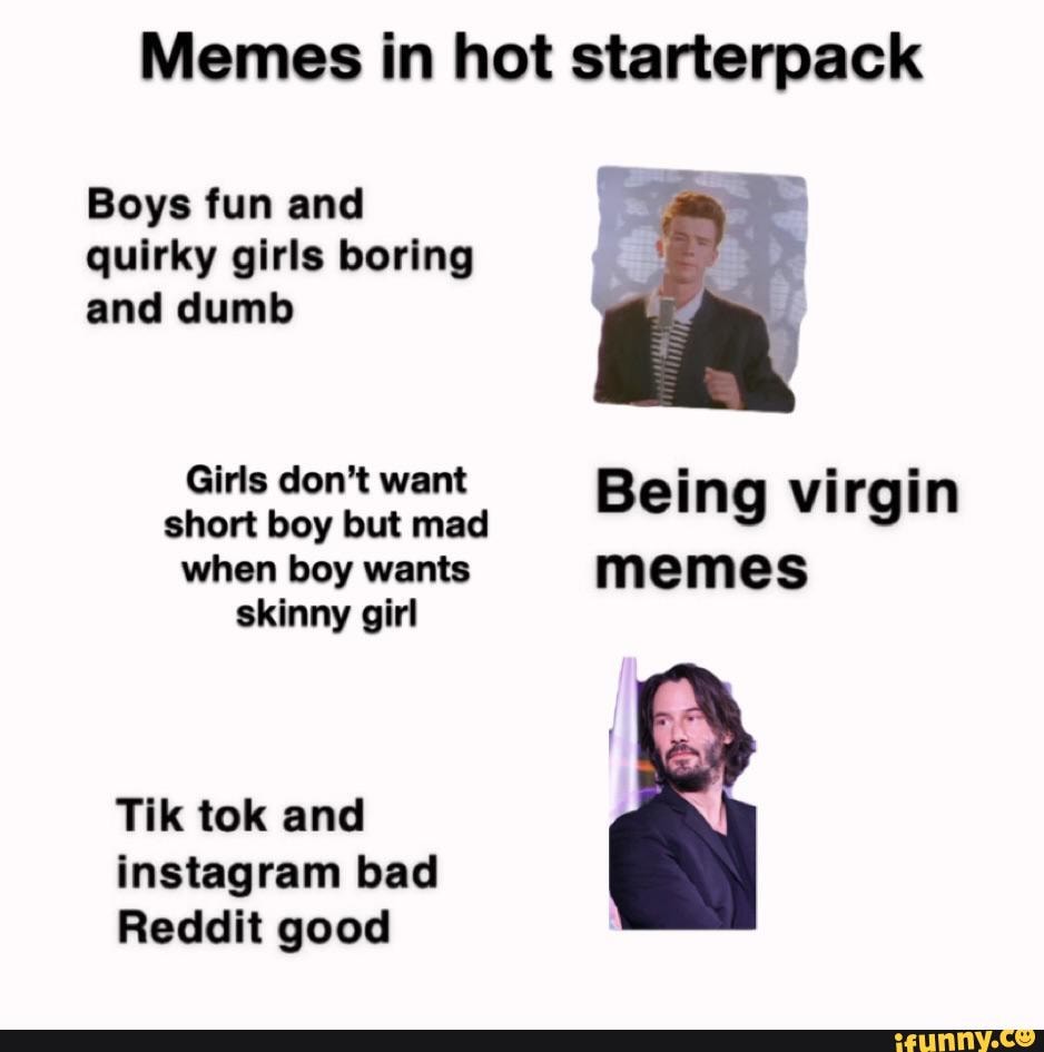 Memes in hot starterpack
Boys fun and quirky girls boring and dumb
Girls don't want short Girls boy but don't mad want Being virgin irai
when boy wants memes skinny girl
Tik tok and instagram bad
Reddit good