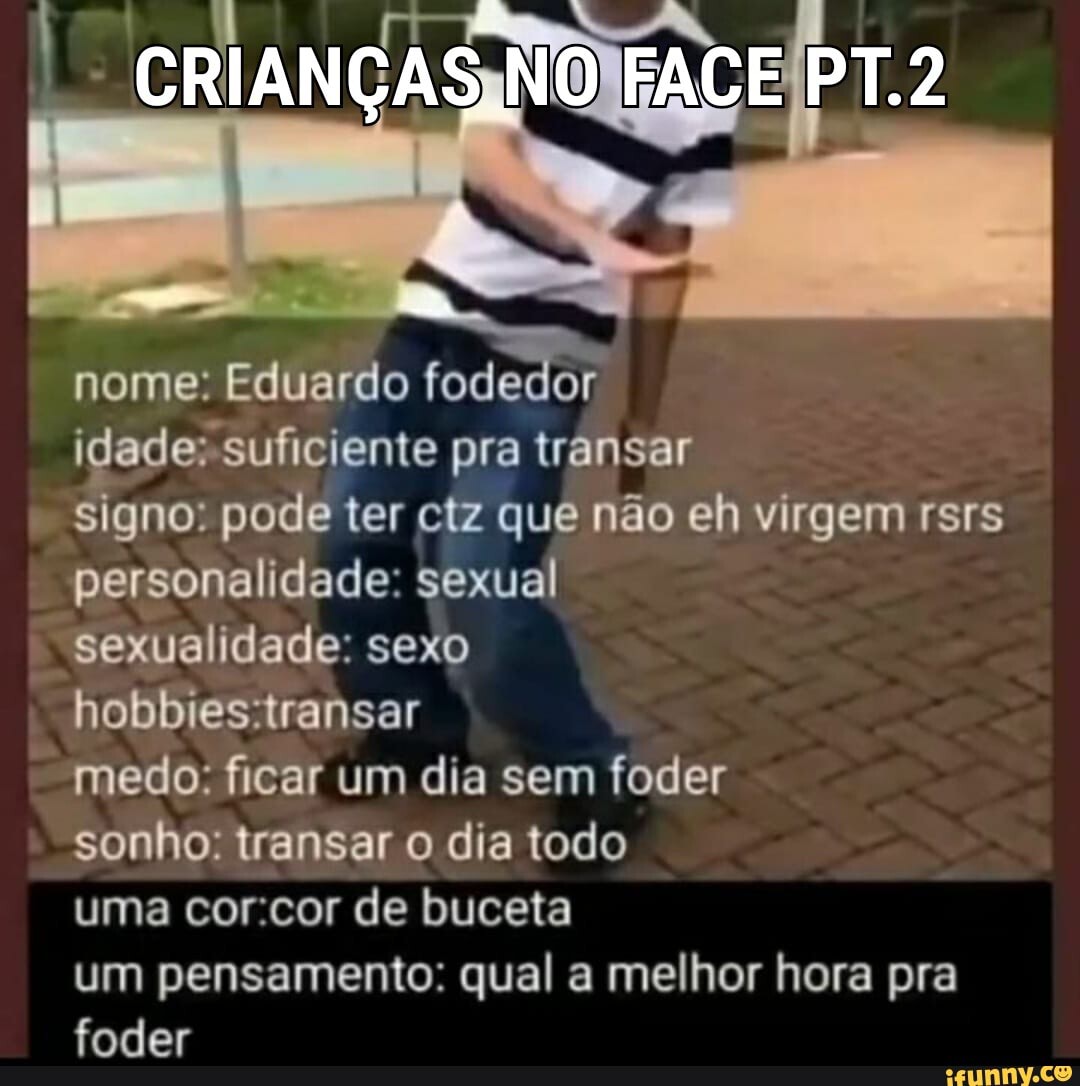 CRIANÇAS NO FACE PT.2
nome: Eduardo fodedor idade: suficiente pra transar signo. pode ter ciz que não eh virgem rsrs personalidade: sexual sexualidade: sexo hobbrestransar medo: ficar um dia sem foder sonho: transar o dia todo uma corcor de buceta um pensamento: qual a melhor hora pra foder