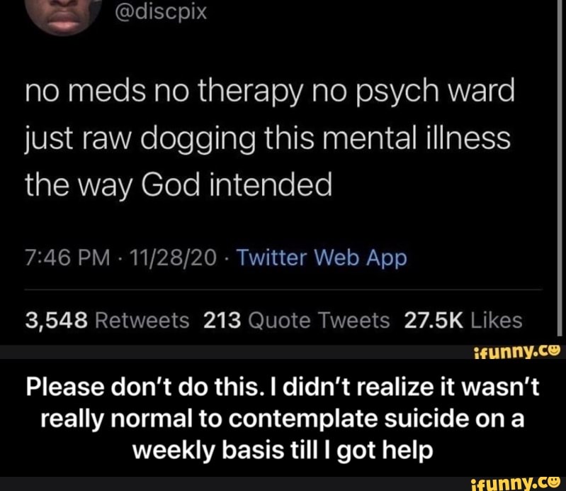 no meds no therapy no psych ward just raw dogging this mental illness the way God intended
Please don't do this. I didn't realize it wasn't really normal to contemplate suicide on a weekly basis till I got help - Please don’t do this. I didn’t realize it wasn’t really normal to contemplate suicide on a weekly basis till I got help