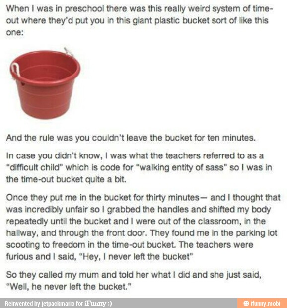 'When I was in preschool there was this really weird system of time-
out where they'd put you in this giant plastic bucket sort of like this
one:
And the rule was you couldn't leave the bucket for ten minutes.
In case you didn't know, I was what the teachers referred to as a
"difficult child" which is code for "walking entity of sass" so I was in
the time-out bucket quite a bit.
Once they put me in the bucket for thirty minutes- and I thought that
was incredibly unfair so I grabbed the handles and shifted my body
repeatedly until the bucket and I were out of the classroom, in the
hallway, and through the front door. They found me in the parking lot
'scooting to freedom in the time-out bucket. The teachers were
furious and I said, "Hey, I never left the bucket"
So they called my mum and told her what I did and she just said,
"Well, he never left the bucket."