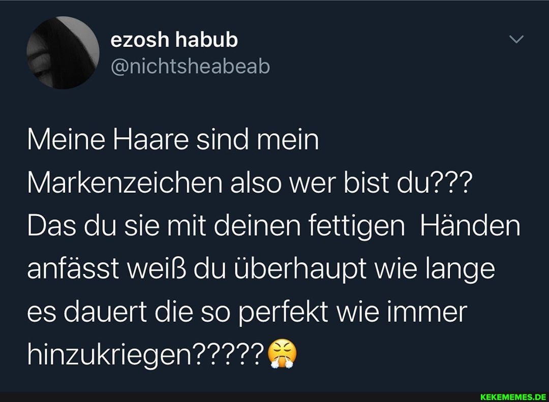 ezosh habub
@nichtsheabeab
Meine Haare sind mein
Markenzeichen also wer bist du???
Das du sie mit deinen fettigen Händen anfasst weiß du überhaupt wie lange es dauert die so perfekt wie immer