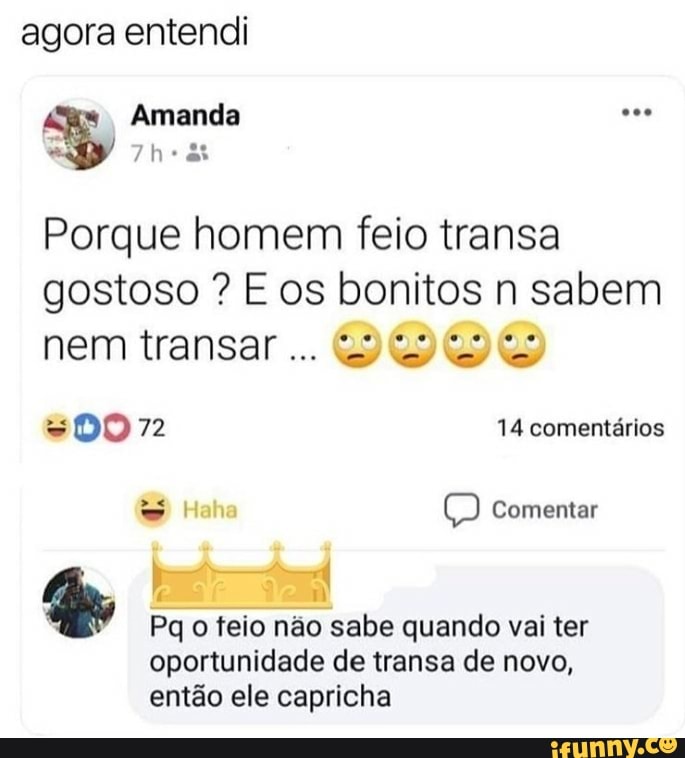 agora entendi
I
Amanda yy
Porque homem feio transa
gostoso E os bonitos n sabem
nem transar... VOVY
À Ge
Pq o feio não sabe quando vai ter
oportunidade de transa de novo,
então ele capricha