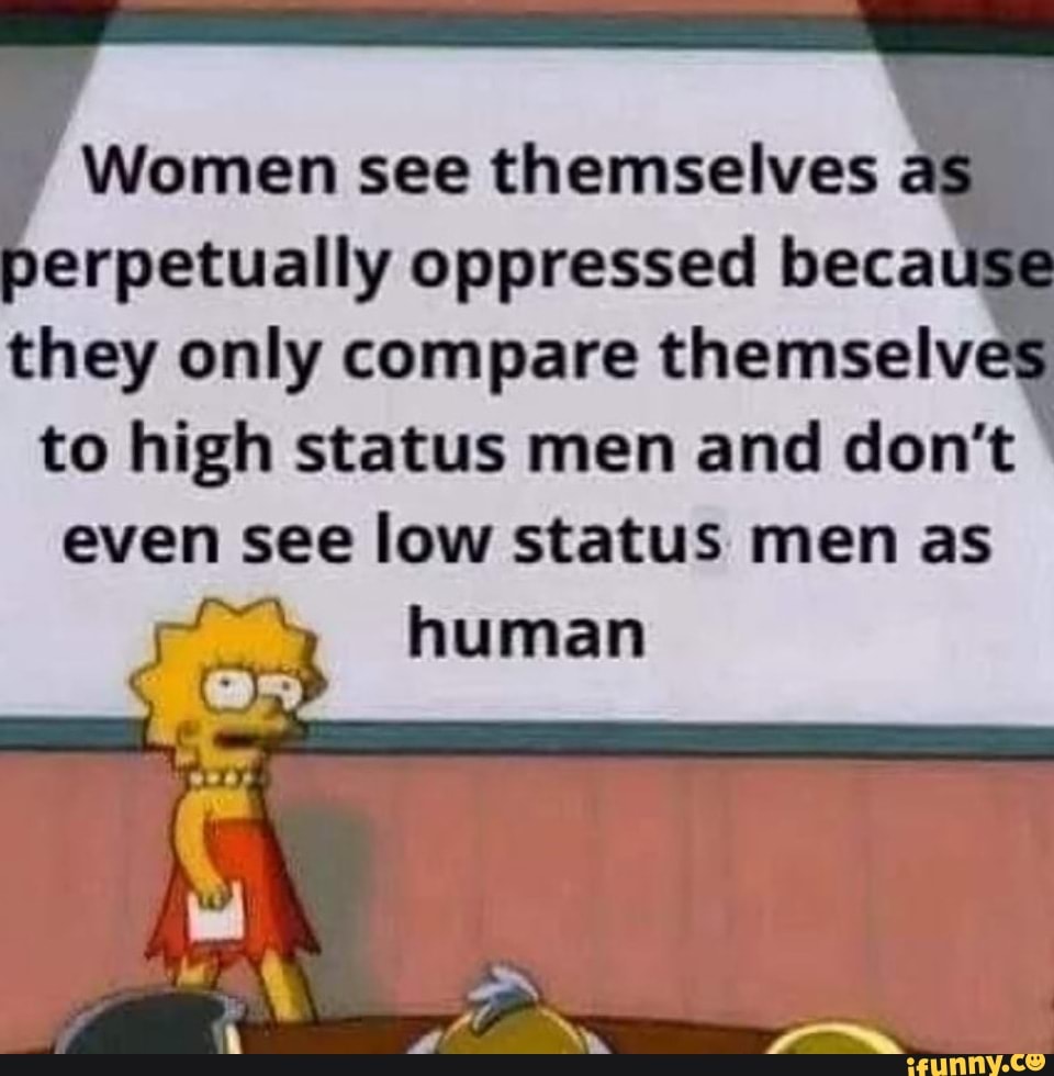 Women see themselves és berpetually oppressed because they only compare themselves to high status men and don't even see low status men as
human