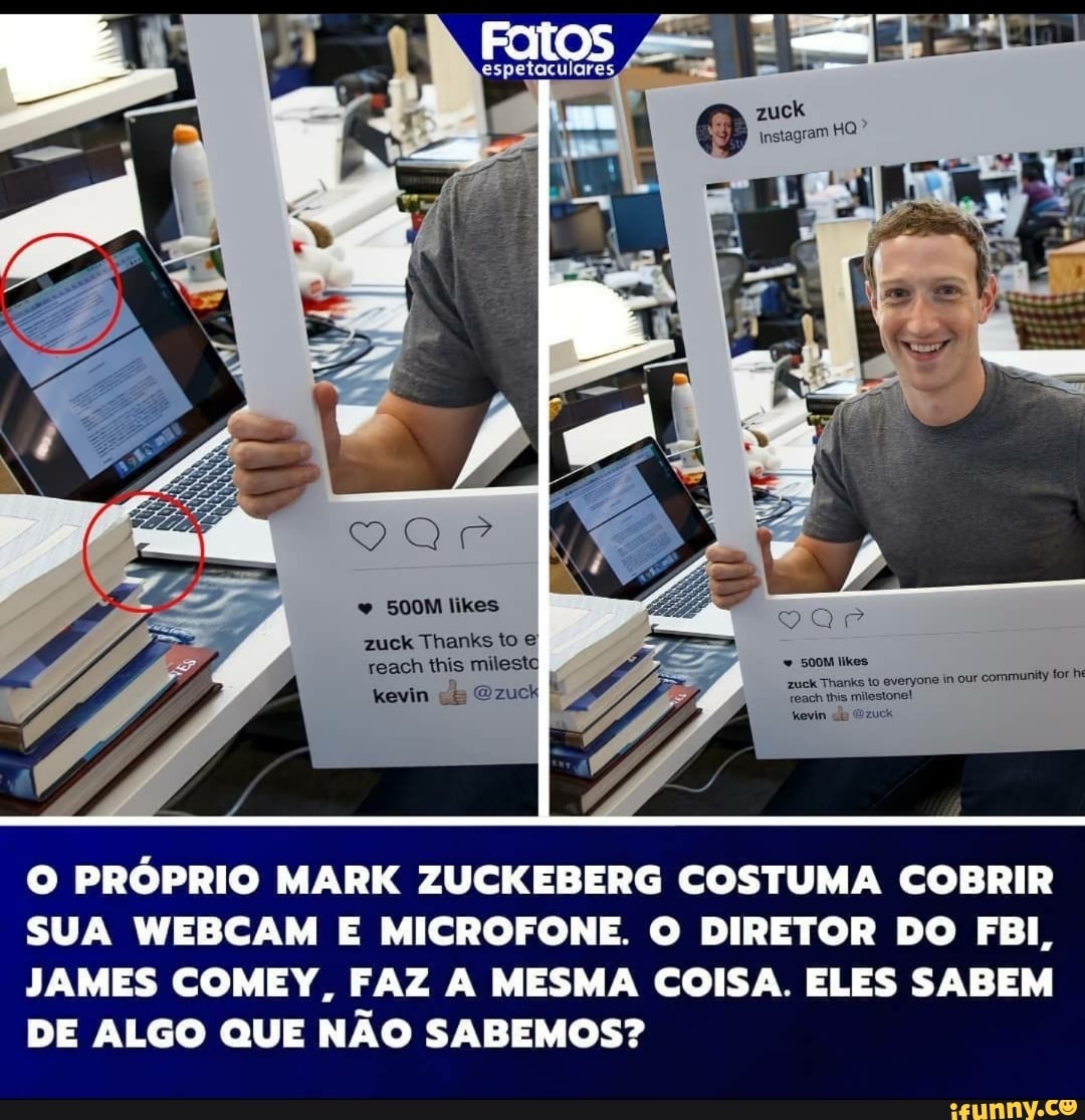 500M likes zuck Thanks to reach this mileste jone in our community for he kevin Ozuok É
zuck
O PRÓPRIO MARK ZUCKEBERG COSTUMA COBRIR SUA WEBCAM E MICROFONE. O DIRETOR DO FBI,
JAMES COMEY, FAZ A MESMA COISA. ELES SABEM DE ALGO QUE NÃO SABEMOS?