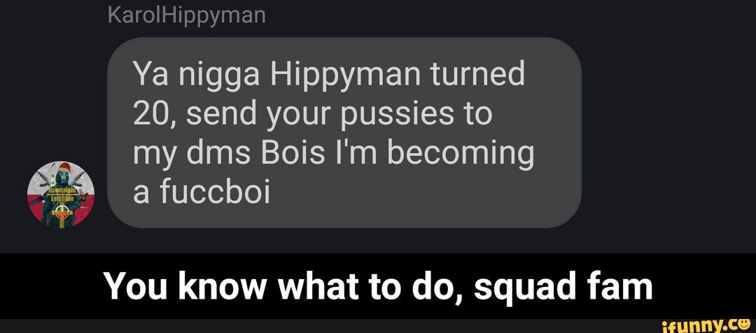 ypymar
J
Ya nigga Hippyman turned
20, send your pussies to
my dms Bois I'm becoming
You know what to do, squad fam - You know what to do, squad fam