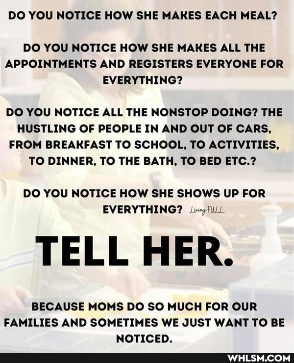 DO YOU NOTICE HOW SHE MAKES EACH MEAL?
DO YOU NOTICE HOW SHE MAKES ALL THE APPOINTMENTS AND REGISTERS EVERYONE FOR EVERYTHING?
DO YOU NOTICE ALL THE NONSTOP DOING? THE HUSTLING OF PEOPLE IN AND OUT OF CARS,
FROM BREAKFAST TO SCHOOL, TO ACTIVITIES,
TO DINNER, TO THE BATH, TO BED ETC.?
DO YOU NOTICE HOW SHE SHOWS UP FOR EVERYTHING? fULL
TELL HER.
BECAUSE MOMS DO SO MUCH FOR OUR FAMILIES AND SOMETIMES WE JUST WANT TO BE NOTICED.