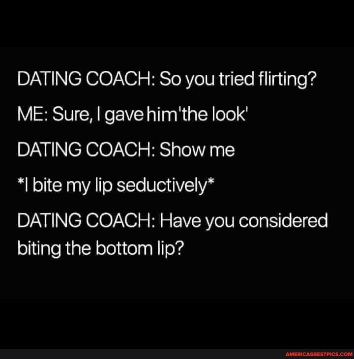 DATING COACH: So you tried flirting?
ME: Sure, I gave the look'
DATING COACH: Show me
*I bite my lip seductively*
DATING COACH: Have you considered biting the bottom lip?