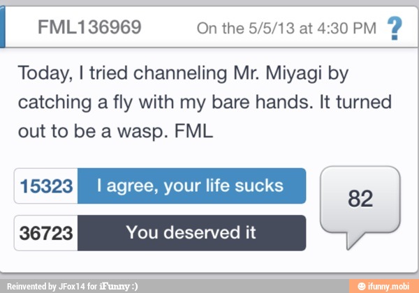 FML136969 On the 5/5/13 at 4:30 PM
2
Today, I tried channeling Mr. Miyagi by
catching
a fly with my bare hands. It turned
out to be a wasp. FML
sExyxy I agree, your life sucks g y
82
36723 You deserved it