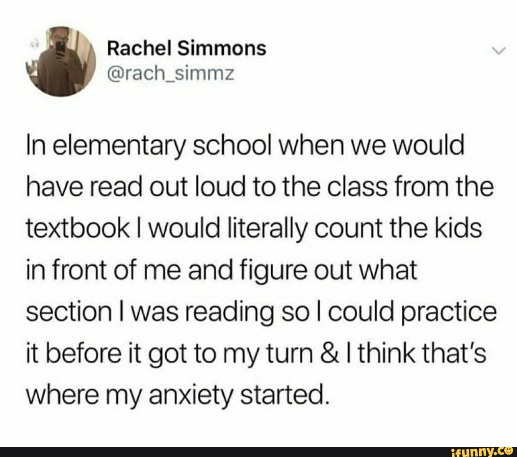 In elementary school when we would
have read out loud to the Class from the
textbook I would literally count the kids
in front of me and figure out what
section I was reading so I could practice
it before it got to my turn & I think that's
where my anxiety started.