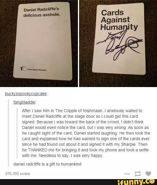 Daniel Radcliffe's delicious asshole.
Cripple of inishmaan, I anxiously waited to
Radcliffe the door so I could get this card
as toward the back of the crowd, I didn't think then took the ed to sign or cards ever since he had found out out it and signed it with my Sharpie. Then he THANKED me for bringing it and took my phone and took
Id even notice the card, but I was very AS he caught sight of the card, Dar ard and explained how he had w since he ha he THANKED me with me.
As soon as
I started laughing. He then took the ed to sign or cards ever out it and signed it with my Sharpie. Then
for bringing it and took my phone and took a less to say, I ppy
daniel radcliffe is a gift to humankind