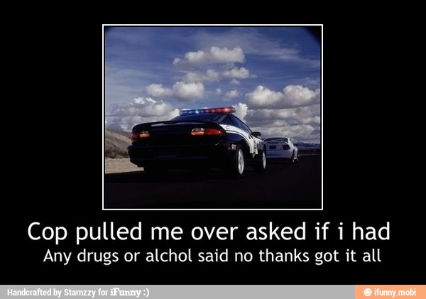 Cop pulled me over asked if i had
Any drugs or alchol said no thanks got it all - Cop pulled me over asked if i had
Any drugs or alchol said no thanks got it all