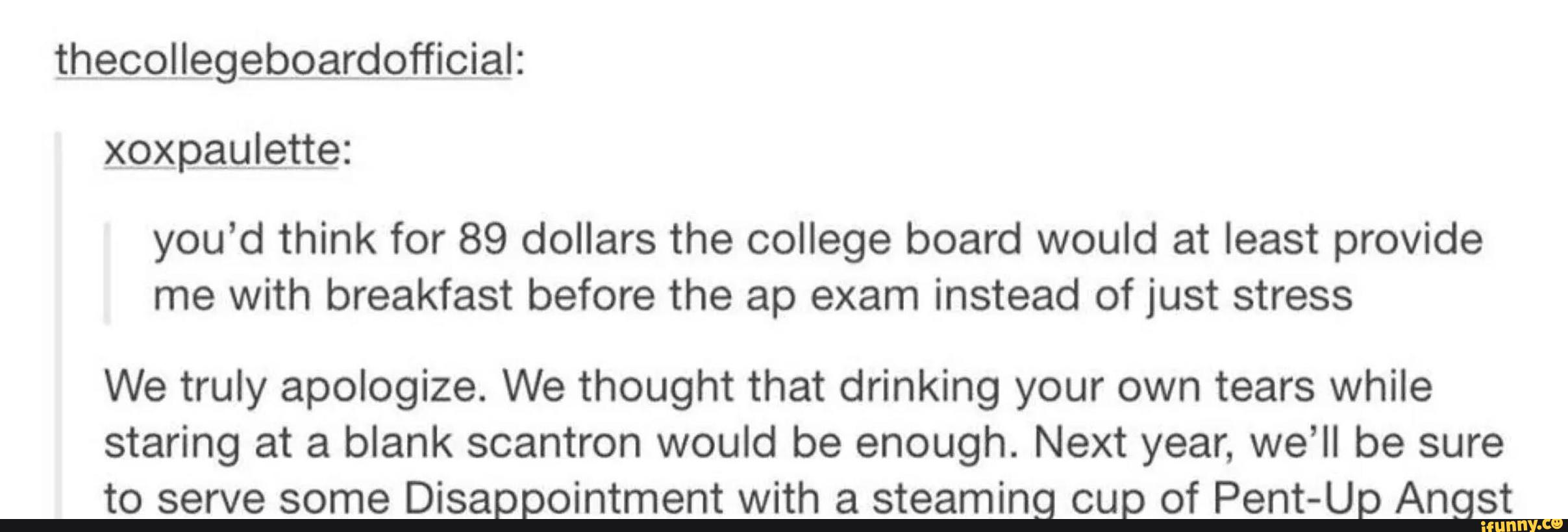 xgxpauLettg:
you'd think for 89 dollars the college board would at least provide
me with breakfast before the ap exam instead of just stress
We truly apologize. We thought that drinking your own tears while
staring at a blank scantron would be enough. Next year, we’ll be sure
to serve some Disappointment with a steaming cup of Pent-Up Angst