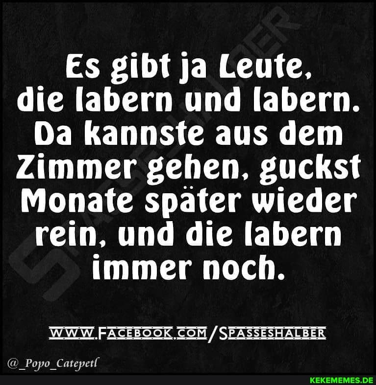 Es gibt ja Leute, die labern und labern.
Da kannste aus dem
Zimmer gehen, guckst
Monate später wieder rein, und die labern immer noch.
WWW. /SEASSESHALBER