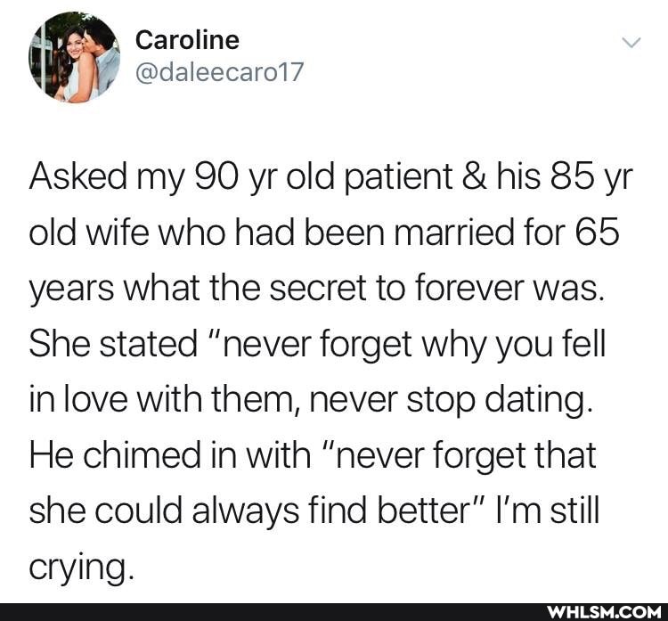 FR Caroline
Asked my 90 yr old patient & his 85 yr old wife who had been married for 65 years what the secret to forever was.
She stated "never forget why you fell in love with them, never stop dating.
He chimed in with "never forget that she could always find better" I'm still crying.