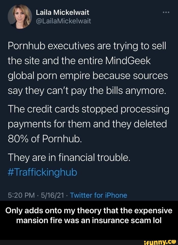 Laila Mickelwait
@LailaMickelwait
Pornhub executives are trying to sell the site and the entire MindGeek
global porn empire because sources say they can't pay the bills anymore.
The credit cards stopped processing payments for them and they deleted
80% of Pornhub.
They are in financial trouble.
#Traffickinghub
PM - - Twitter for iPhone
Only adds onto my theory that the expensive mansion fire was an insurance scam lol - Only adds onto my theory that the expensive mansion fire was an insurance scam lol