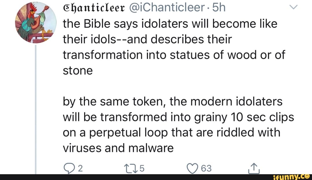 the Bible says idolaters will become like
their idols--and describes their
transformation into statues of wood or of
stone
by the same token, the modern idolaters
will be transformed into grainy 10 sec clips
on a perpetual loop that are riddled with
viruses and malware
