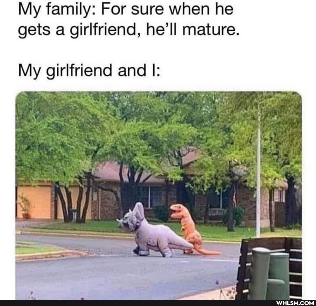 My family: For sure when he gets a girlfriend, he'll mature.
ip
My girlfriend and I: