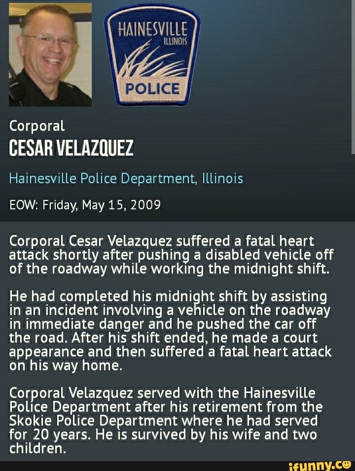 POLICE
Corporal
CESAR VELAZQUEZ
Hainesville Police Department, Illinois
OW: Friday, May 15, 2009
Corporal Cesar Velazquez suffered a fatal heart attack shortly after pushing a disabled vehicle off of the roadway while working the midnight shift.
He had completed his midnight shift by assisting in an incident involving a vehicle on the roadway in immediate danger and he pushed the car off the road. After his shift ended, he made a court appearance and then suffered a fatal heart attack on his way home.
Corporal Velazquez served with the Hainesville
Police Department after his retirement from the
Skokie Police Department where he had served
for 20 years. He is survived by his wife and two
children.