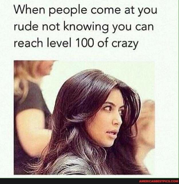 When people come at you rude not knowing you can reach level 100 of crazy