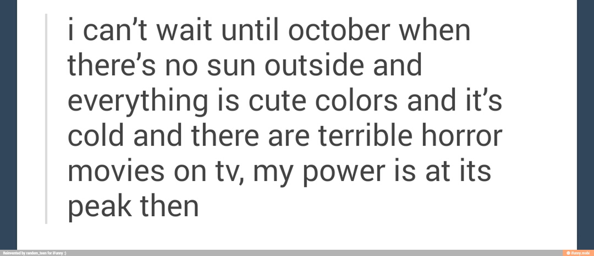 I can't wait until october when
there's no sun outside and
everything is cute colors and it's
cold and there are terrible horror
movies on tv, my power Is at Its
peak then