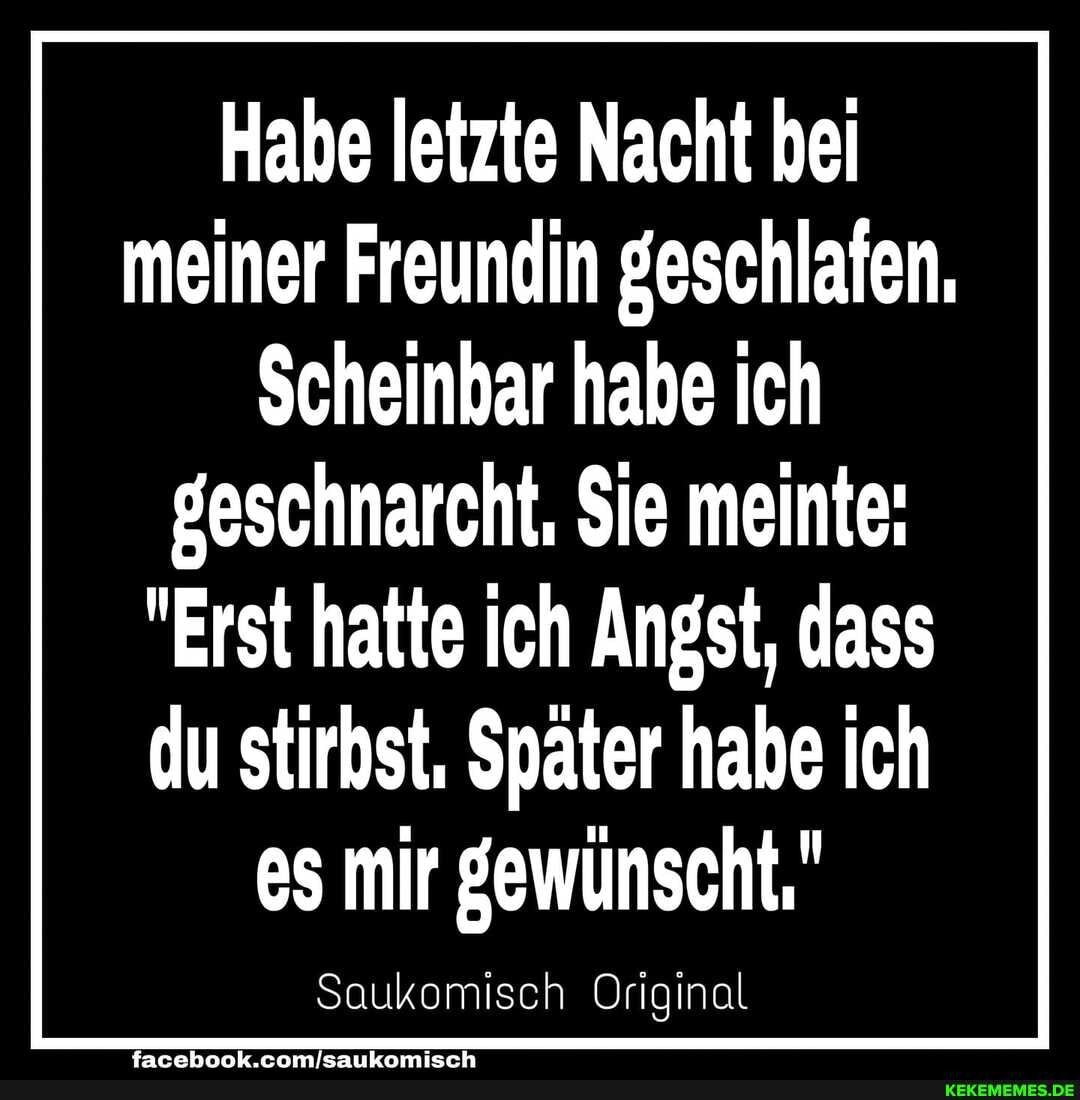 Habe letzte Nacht bei meiner Freundin geschlafen.
Scheinbar habe ich
geschnarcht, $ie meinte:
"Erst hatte ich Angst, dass
du stirbst. Später habe ich es mir gewünscht,"
Saukomisch Original