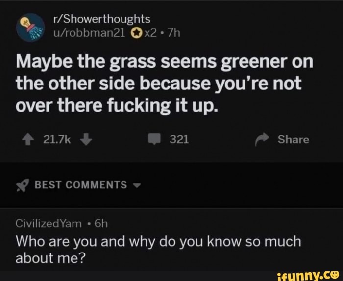 Maybe the grass seems greener on
the other side because you're not
over there fucking it up.
Who are you and why do you know so much
about me?