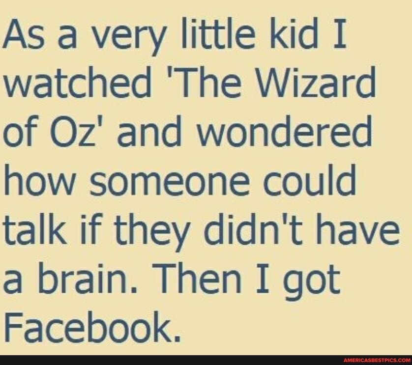 As a very little kid I watched 'The Wizard of Oz' and wondered how someone could talk if they didn't have a brain. Then I got
Facebook.