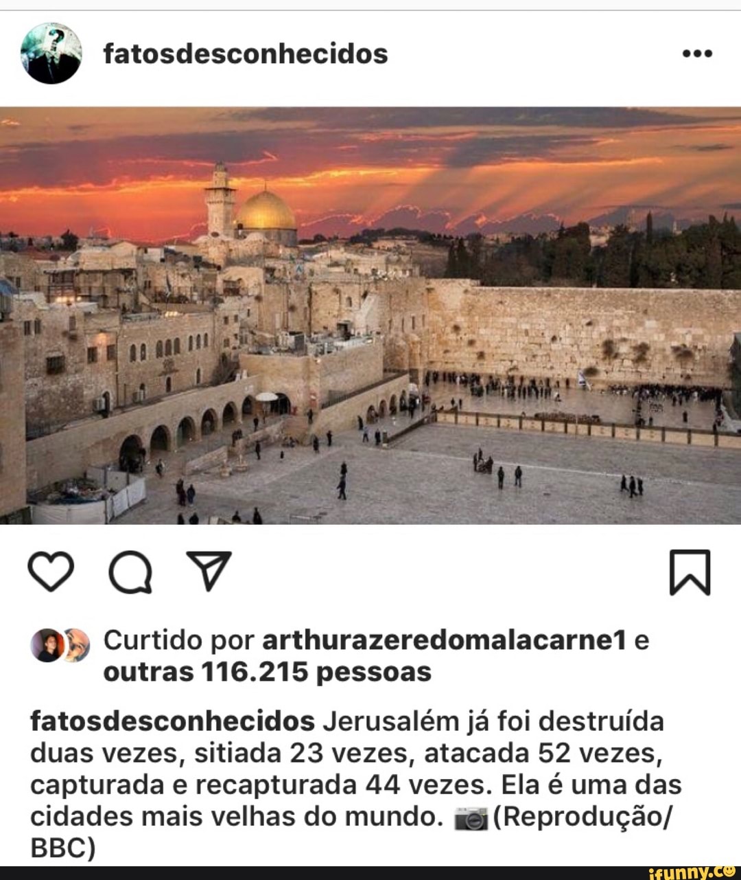 O" Curtido por arthurazeredomalacarne1 e
outras 116.215 pessoas
fatosdesconhecidos Jerusalém já foi destruída
duas vezes, sitiada 23 vezes, atacada 52 vezes,
capturada e recapturada 44 vezes. Ela é uma das
cidades mais velhas do mundo. gg; (Reprodução/
BBC)