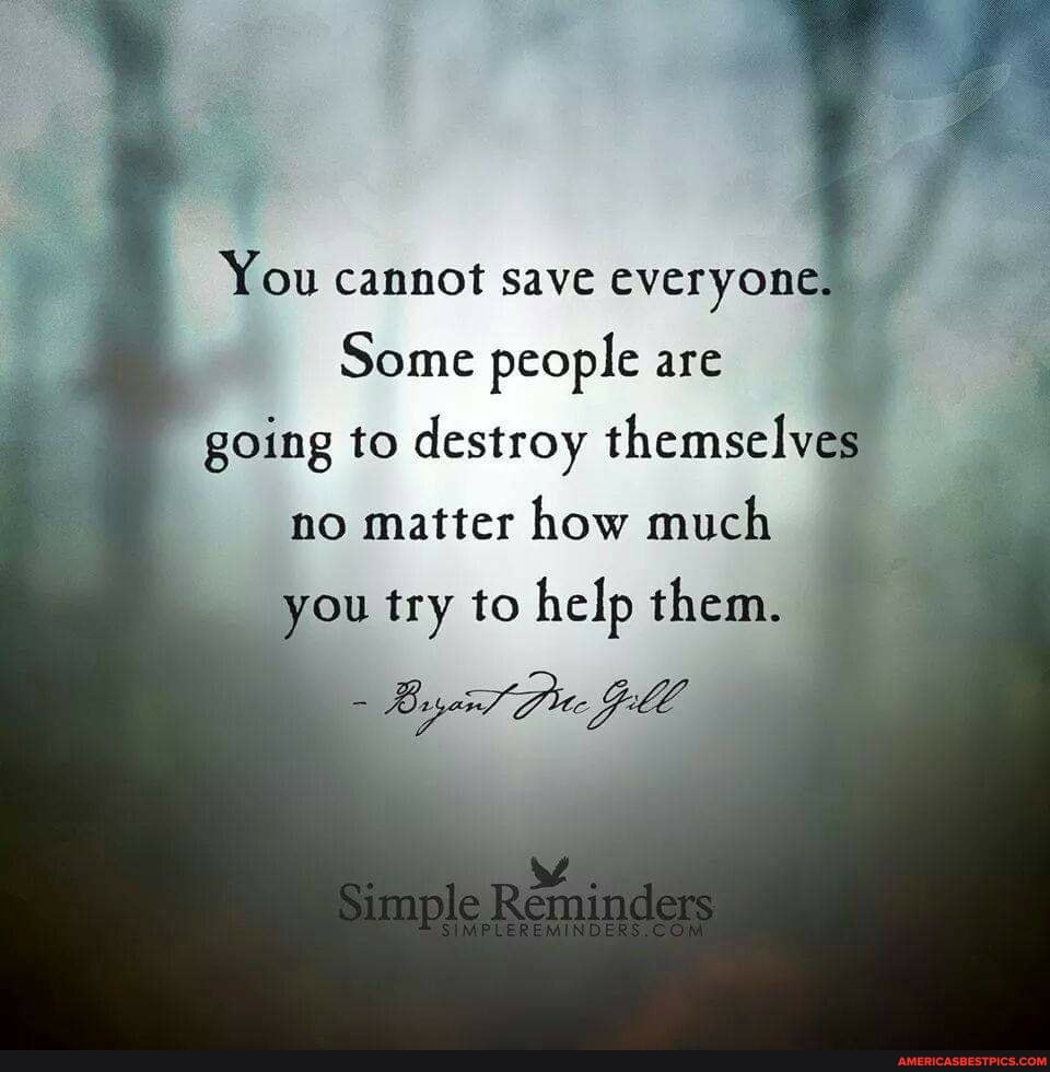 You cannot save everyone,
Some people are
going to destroy themselves
no matter how much
you try to help them.
Simple