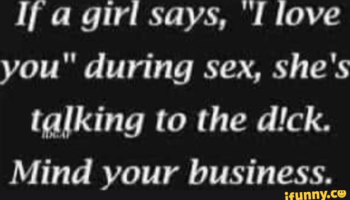 If a girl says, I love you" during sex, she's talking to the dick. Mind