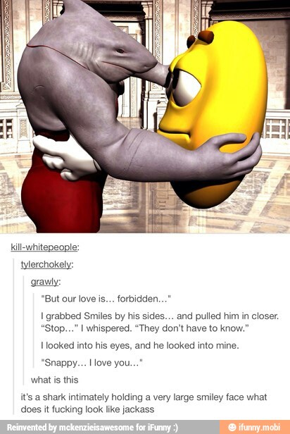 I grabbed Smiles by his sides... and pulled him in closer.
Hooked into his eyes, and he looked into mine.
it's a shark intimately holding a very large smiley face what
does it fucking look like jackass