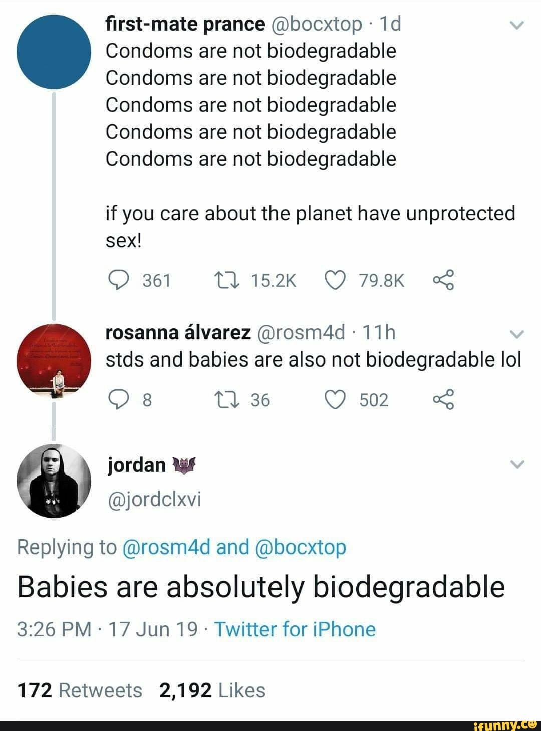 first-mate prance @bocxtop -
1d . Condoms are not biodegradable
Condoms are not biodegradable
Condoms are not biodegradable
Condoms are not biodegradable
Condoms are not biodegradable
if you care about the planet have unprotected
sex!
Q 361 U 15.2K (9 798K nõ;
rosanna álvarez @rosm4d -
11h
stds and babies are also not biodegradable IoI
Q 8 U 36 O 502 «3
) jordan lll
Replying to @rosm4d and @bocxtop
Babies are absolutely biodegradable
3:26 PM -
17 Jun 19 -
Twitter for iPhone
172 Retweets 2,192 Likes