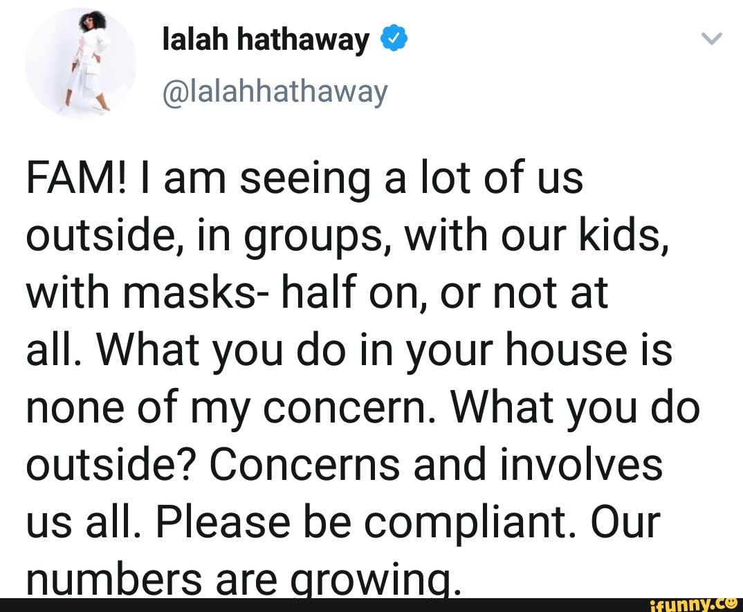 FAM! I am seeing a lot of us
outside, in groups, with our kids,
with masks- half on, or not at
all. What you do in your house is
none of my concern. What you do
outside? Concerns and involves
us all. Please be compliant. Our
numbers are arowina.