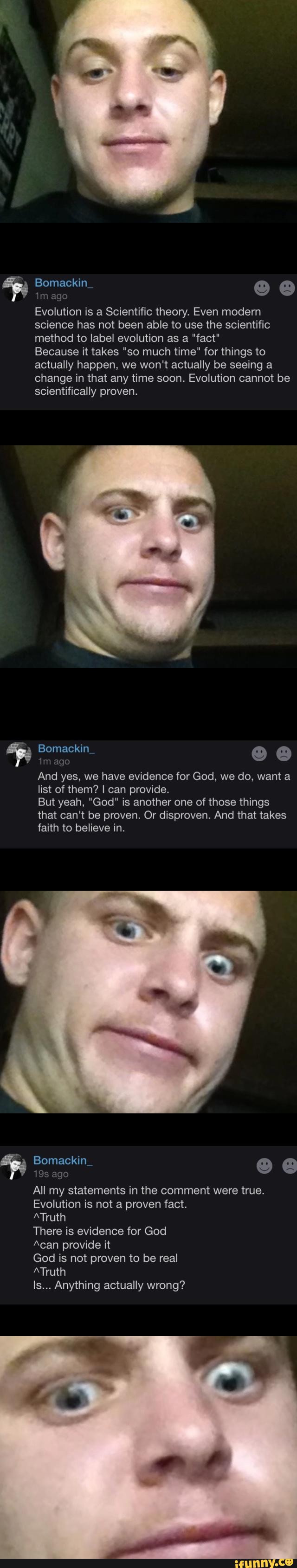 ‘m age
Evolution is a Scientific theory, Even modern
science has not been able to use the scientific
method to label evolution as a "fact"
Because it takes "so much time" for things to
actually happen, we won't actually be seeing a
change in that any time soon. Evolution cannot be
scientifically proven.