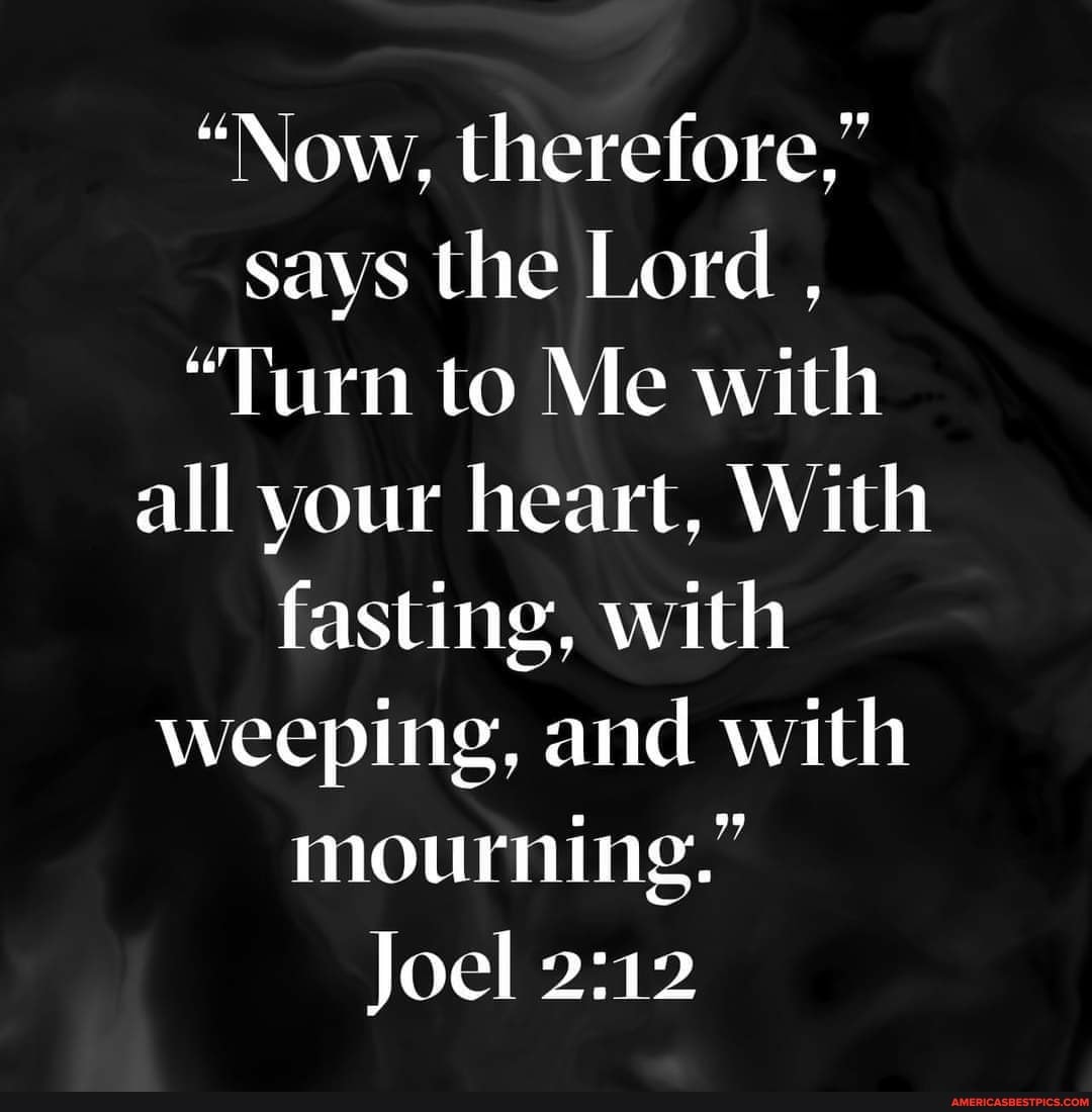 "Now, therefore," says the Lord ,
"Turn to Me with all your heart, With fasting, with weeping, and with mourning."
Joel