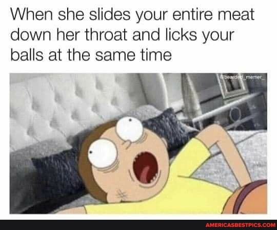 When she slides your entire meat down her throat and licks your balls at the same time