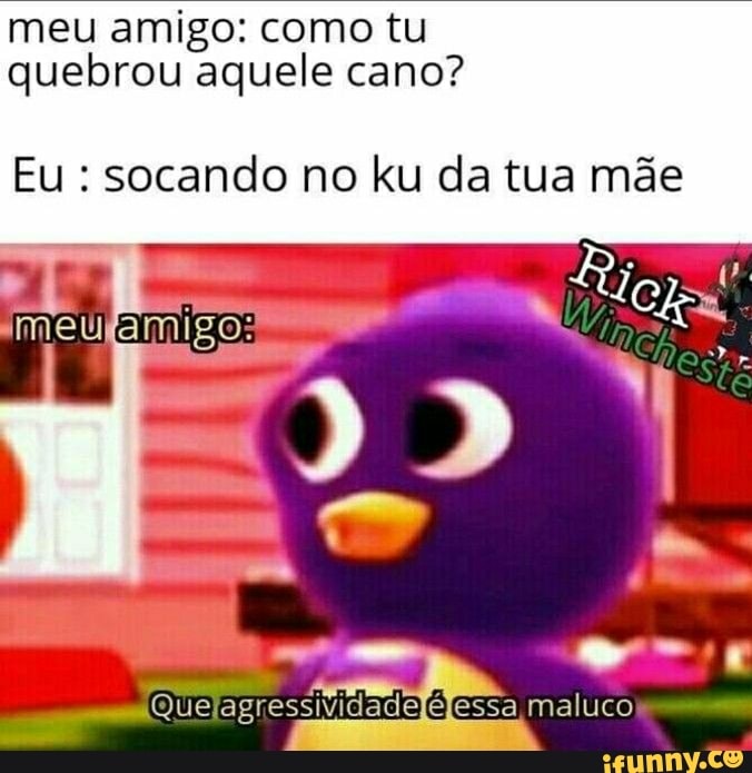 meu amigo: como tu quebrou aquele cano?
Eu : socando no ku da tua mãe
(Que
essa maluco