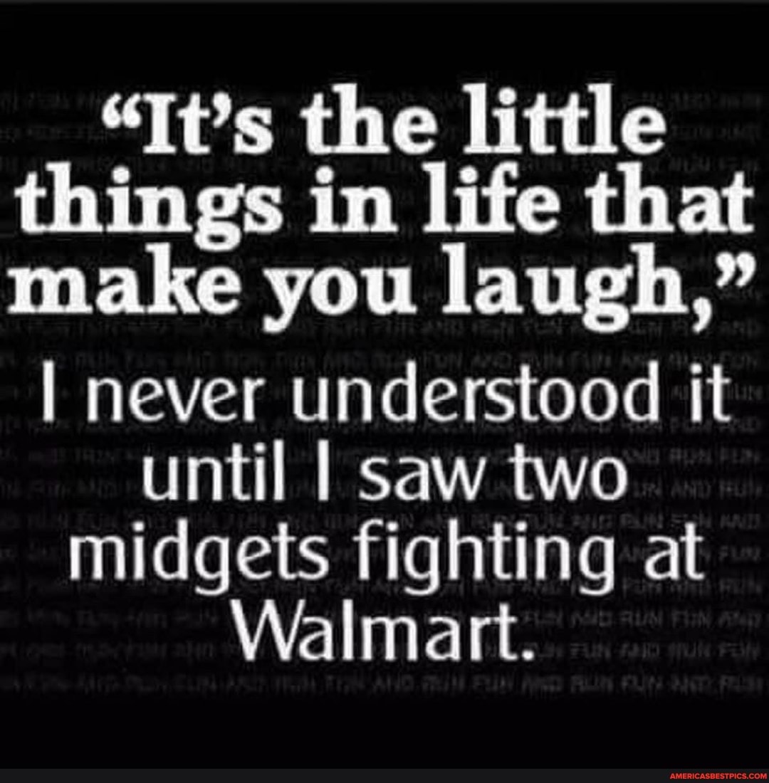 "It's the little things in life that make you laugh,"
I never understood it until I saw two midgets fighting at
Walmart.