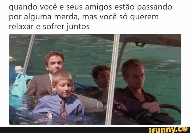 quando você e seus amigos estão passando
por alguma merda, mas você só querem
relaxar e sofrer juntos
