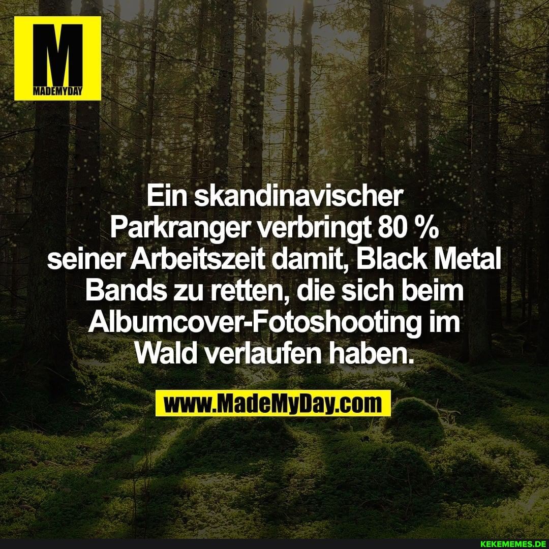 Ein skandinavischer
Parkranger verbringt 80 % seiner Arbeitszeit damit, Black Metal
Bands zu retten, die sich beim
Albumcover-Fotoshooting im
Wald verlaufen haben.