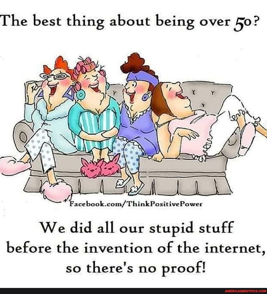 The best thing about being over
ositive Power
We did all our stupid stuff before the invention of the internet,
so there's no proof!