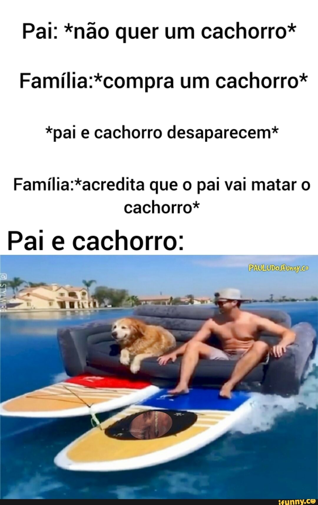 Pai: *não quer um cachorro*
Família:*compra um cachorro*
*pai e cachorro desaparecem*
Família:*acredita que o pai vai matar o
cachorro*
Pale cachorro:
[Ena eo