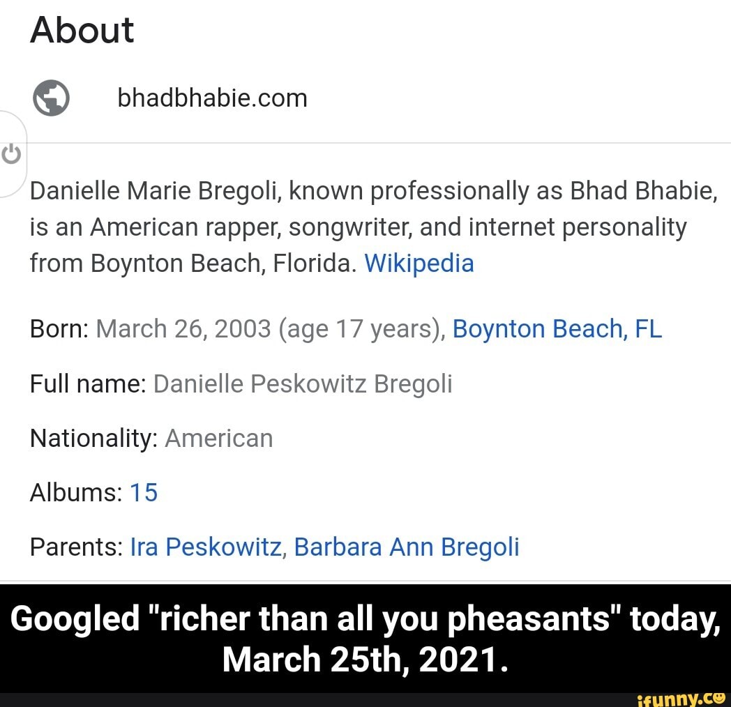 About
Danielle Marie Bregoli, known professionally as Bhad Bhabie, is an American rapper, songwriter, and internet personality from Boynton Beach, Florida. Wikipedia
Born: March 26, 2003 (age 17 years), Boynton Beach, FL Full name: Danielle Peskowitz Bregoli
Nationality: American
Albums: 15
Parents: Ira Peskowitz, Barbara Ann Bregoli
Googled "richer than all you pheasants" today,
March 25th, 2021. - Googled "richer than all you pheasants" today, March 25th, 2021.