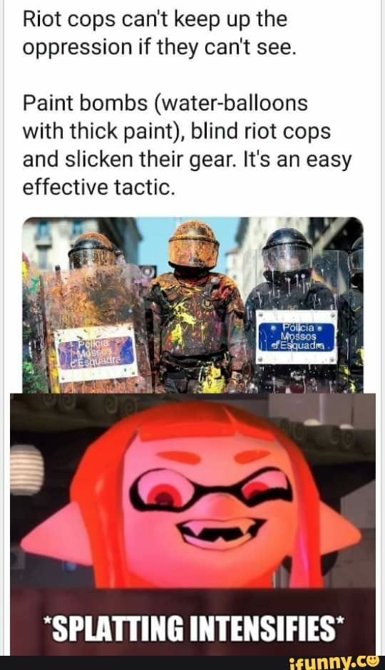 Riot cops can't keep up the oppression if they can't see.
Paint bombs (water-balloons with thick paint), blind riot cops and slicken their gear. It's an easy effective tactic.
"SPLATTING INTENSIFIES"