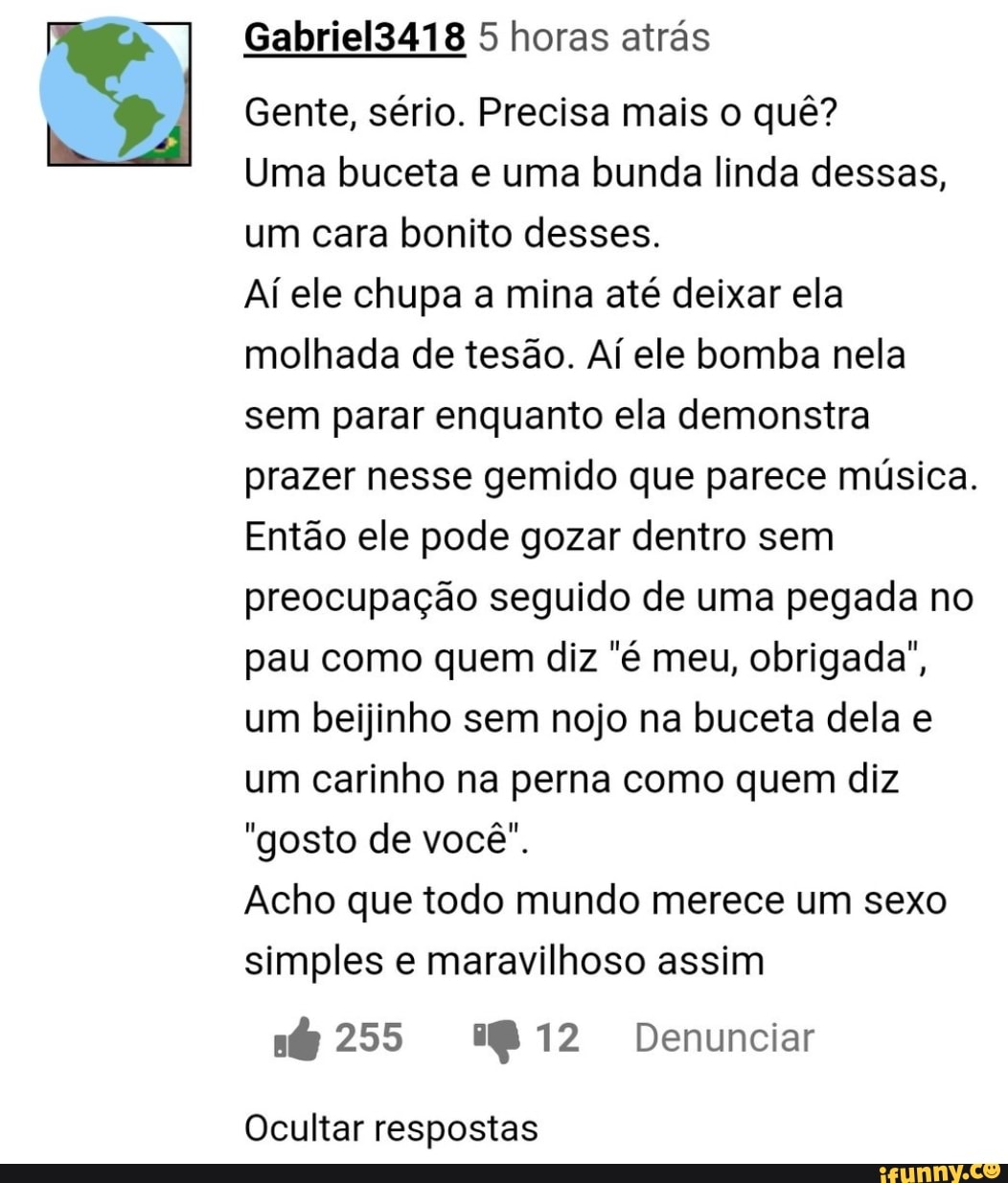Gabriel3418 5 horas atrás
Gente, sério. Precisa mais o quê?
Uma ceta e uma bunda linda dessas, um cara bonito desses.
Aí ele chupa a mina até deixar ela molhada de tesão. Aí ele bomba nela sem parar enquanto ela demonstra prazer nesse gemido que parece música.
Então ele pode gozar dentro sem preocupação seguido de uma pegada no pau como quem diz "é meu, obrigada", um beijinho sem nojo na buceta dela e um carinho na perna como quem diz
"gosto de você".
Acho que todo mundo merece um sexo simples e maravilhoso assim
255 1812 Denunciar
Ocultar respostas