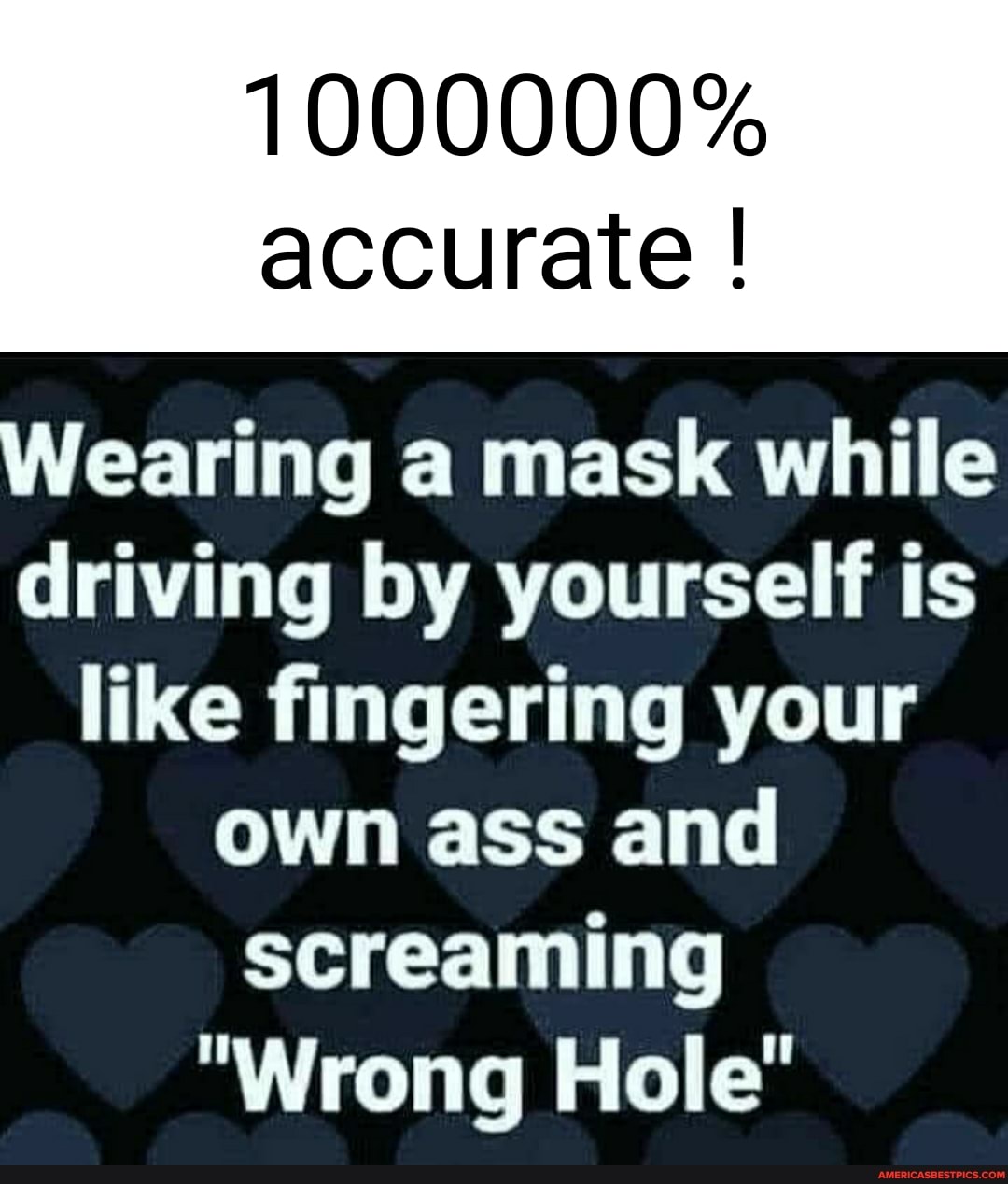 1000000% accurate
Wearing a mask while driving by yourself is like fingering your own ass and screaming
"Wrong Hole"